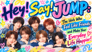 Hey! Say! JUMP: The Idols Who Feel Like Friends and Make Your Everyday Life Happier!